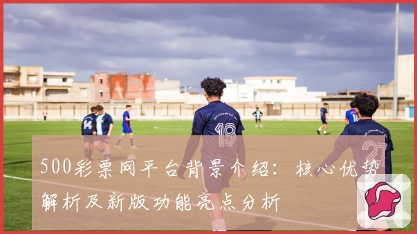 500彩票网平台背景介绍:核心优势解析及新版功能亮点分析