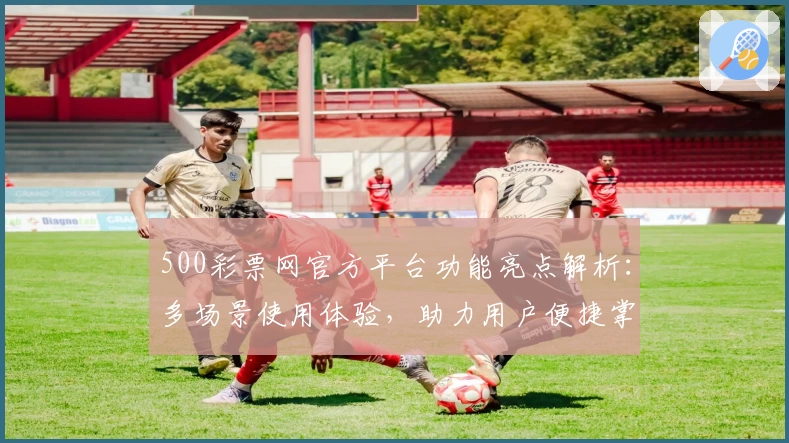 500彩票网官方平台功能亮点解析：多场景使用体验，助力用户便捷掌握最新动态