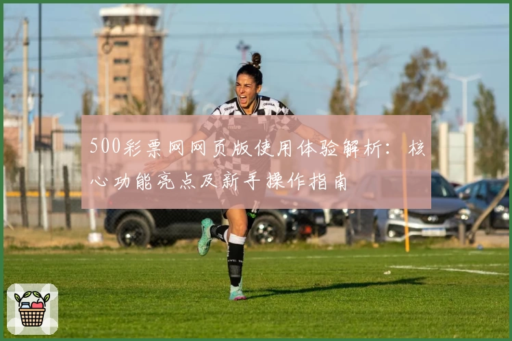 500彩票网网页版使用体验解析:核心功能亮点及新手操作指南