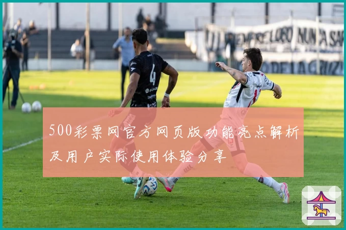 500彩票网官方网页版功能亮点解析及用户实际使用体验分享