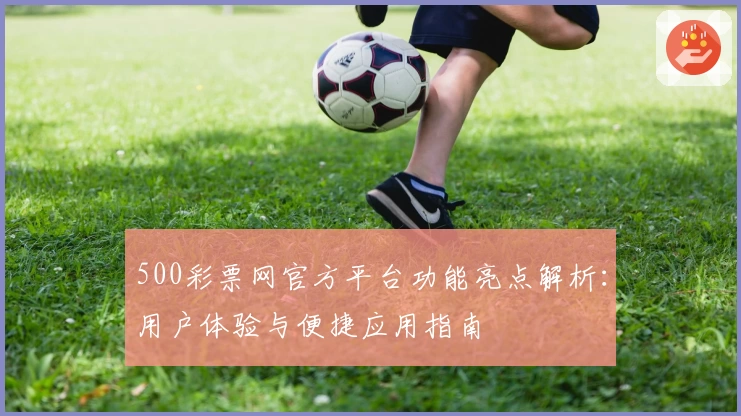 500彩票网官方平台功能亮点解析：用户体验与便捷应用指南