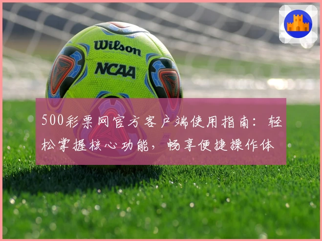 500彩票网官方客户端使用指南：轻松掌握核心功能，畅享便捷操作体验