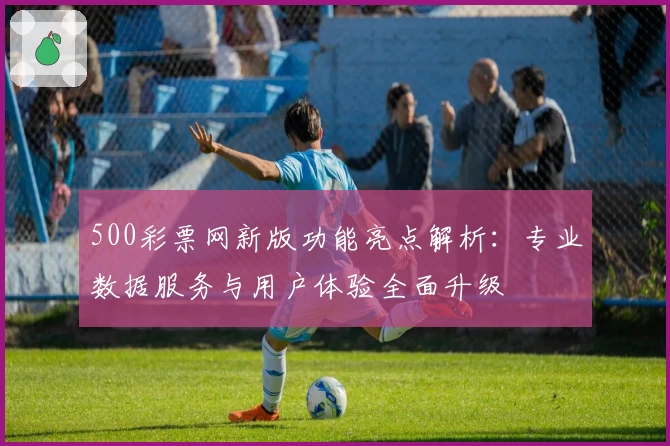 500彩票网新版功能亮点解析：专业数据服务与用户体验全面升级
