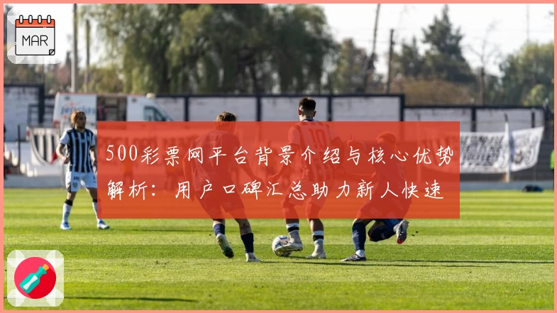 500彩票网平台背景介绍与核心优势解析：用户口碑汇总助力新人快速入门