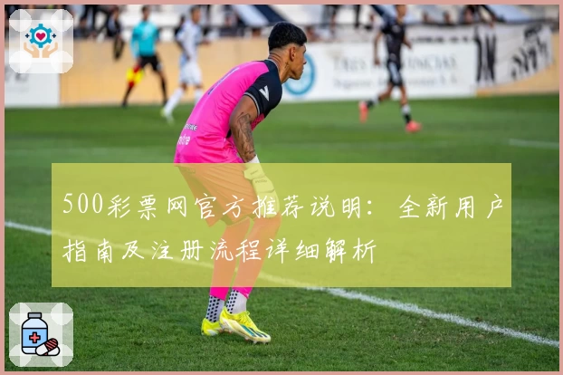 500彩票网官方推荐说明：全新用户指南及注册流程详细解析
