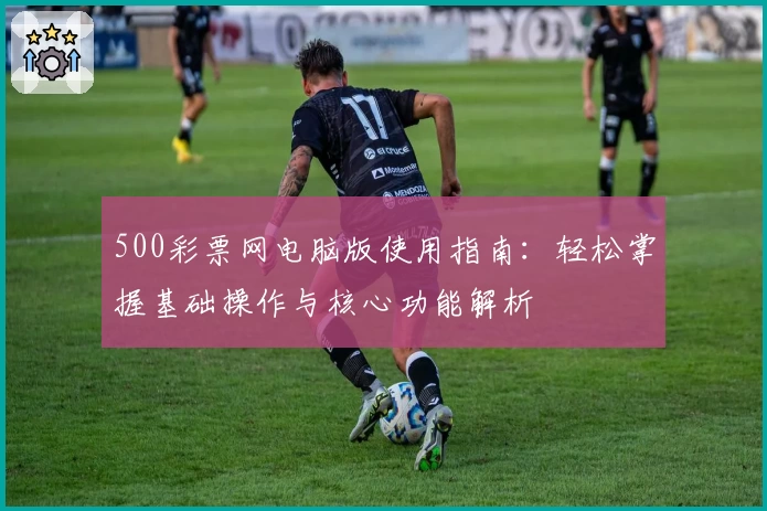 500彩票网电脑版使用指南:轻松掌握基础操作与核心功能解析