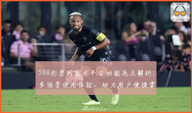 500彩票网官方平台功能亮点解析：多场景使用体验，助力用户便捷掌握最新动态